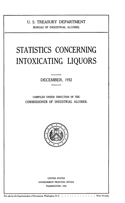 handle is hein.usfed/stcgixgls0001 and id is 1 raw text is: 





U. S. TREASURY   DEPARTMENT
   BUREAU OF INDUSTRIAL ALCOHOL


STATISTICS CONCERNING


INTOXICATING LIQUORS





             DECEMBER, 1932




         COMPILED UNDER DIRECTION OF THE
     COMMISSIONER OF INDUSTRIAL ALCOHOL









                  «     «














                UNITED STATES
            GOVERNMENT PRINTING OFFICE
                WASHINGTON : 1932


For sale by the Superintendent of Documents, Washington, D. C. - - - - - - Price 10 cents


