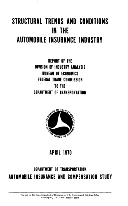 handle is hein.usfed/stctcaii0001 and id is 1 raw text is: 


STRUCTURAL TRENDS AND CONDITIONS
                    IN   THE
  AUTOMOBILE INSURANCE INDUSTRY


                   REPORT OF THE
            DIVISION OF INDUSTRY ANALYSIS
                BUREAU OF ECONOMICS
             FEDERAL TRADE COMMISSION
                      TO THE
           DEPARTMENT OF TRANSPORTATION


                     APRIL  1970


             DEPARTMENT OF TRANSPORTATION
AUTOMOBILE   INSURANCE   AND  COMPENSATION STUDY


For sale by the Superintendent of Documents, U.S. Government Printing Office
          Washington, D.C. 20402 - Price 55 cents


