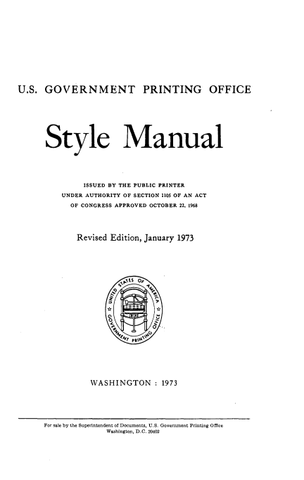 handle is hein.usfed/stmanul0001 and id is 1 raw text is: 














U.S. GOVERNMENT PRINTING OFFICE









      Style Manual






               ISSUED BY THE PUBLIC PRINTER

          UNDER AUTHORITY OF SECTION 1105 OF AN ACT

            OF CONGRESS APPROVED OCTOBER 22, 1968





            Revised Edition, January 1973


WASHINGTON : 1973


For sale by the Superintendent of Documents, U.S. Government Printing Office
              Washington, D.C. 20402


