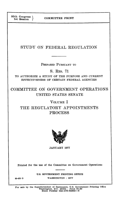 handle is hein.usfed/stufereg0001 and id is 1 raw text is: 95th Congress
1st Session   I

CO1VMITTEE PRINT

STUDY ON FEDERAL REGULATION
PREPARED PURSUANT TO
S. RES. 71
TO AUTHORIZE A STUDY OF THE PURPOSE AND CURRENT
EFFECTIVENESS OF CERTAIN FEDERAL AGENCIES
COMMITTEE ON GOVERNMENT OPERATIONS
UNITED STATES SENATE
VOLUME I
THE REGULATORY APPOINTMENTS
PROCESS

JANUARY 1977
Printed for the use of the Committee on Government Operations

80-420 0

U.S. GOVERNMENT PRINTING OFFICE
WASHINGTON : 1977

For sale by the Superintendent of Documents, U.S. Government Printing Office
Washington, D.C. 20402 - Price $4.90
Stock Number 052-070-03892-6


