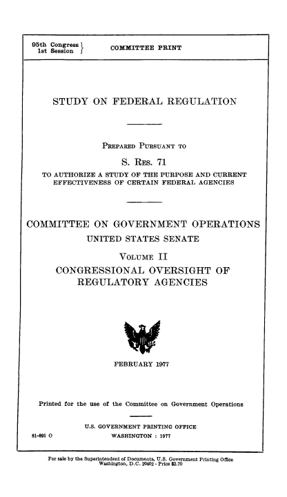 handle is hein.usfed/stufereg0002 and id is 1 raw text is: 95th Congress }
1st Session

COMMITTEE PRINT

STUDY ON FEDERAL REGULATION
PREPARED PURSUANT TO
S. REs. 71
TO AUTHORIZE A STUDY OF THE PURPOSE AND CURRENT
EFFECTIVENESS OF CERTAIN FEDERAL AGENCIES
COMMITTEE ON GOVERNMENT OPERATIONS
UNITED STATES SENATE
VOLUME II
CONGRESSIONAL OVERSIGHT OF
REGULATORY AGENCIES

FEBRUARY 1977
Printed for the use of the Committee on Government Operations

81-891 0

U.S. GOVERNMENT PRINTING OFFICE
WASHINGTON : 1977

For sale by the Superintendent of Documents, U.S. Government Printing Office
Washington, D.C. 20402 - Price $2.70


