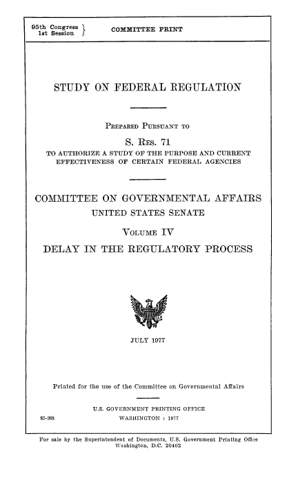 handle is hein.usfed/stufereg0004 and id is 1 raw text is: 95th Congress }
1st Session

COMMITTEE PRINT

STUDY ON FEDERAL REGULATION
PREPARED PURSUANT TO
S. REs. 71
TO AUTHORIZE A STUDY OF THE PURPOSE AND CURRENT
EFFECTIVENESS OF CERTAIN FEDERAL AGENCIES
COMMITTEE ON GOVERNMENTAL AFFAIRS
UNITED STATES SENATE
VOLUME IV
DELAY IN THE REGULATORY PROCESS

JULY 1977
Printed for the use of the Committee on Governmental Affairs

U.S. GOVERNMENT PRINTING OFFICE
WASHINGTON : 1977

82-268

For sale by the Superintendent of Documents, U.S. Government Printing Office
Washington, D.C. 20402


