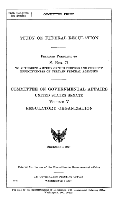 handle is hein.usfed/stufereg0005 and id is 1 raw text is: 95th Congress
1st Session

COMMITTEE PRINT

STUDY ON FEDERAL REGULATION
PREPARED PURSUANT TO
S. RES. 71
TO AUTHORIZE A STUDY OF THE PURPOSE AND CURRENT
EFFECTIVENESS OF CERTAIN FEDERAL AGENCIES
COMMITTEE ON GOVERNMENTAL AFFAIRS
UNITED STATES SENATE
VOLUME V
REGULATORY ORGANIZATION

DECEMBER 1977

Printed for the use of the Committee on Governmental Affairs
U.S. GOVERNMENT PRINTING OFFICE

97-811

WASHINGTON : 1977

For sale by the Superintendent of Documents, U.S. Government Printing Office
Washington, D.C. 20402


