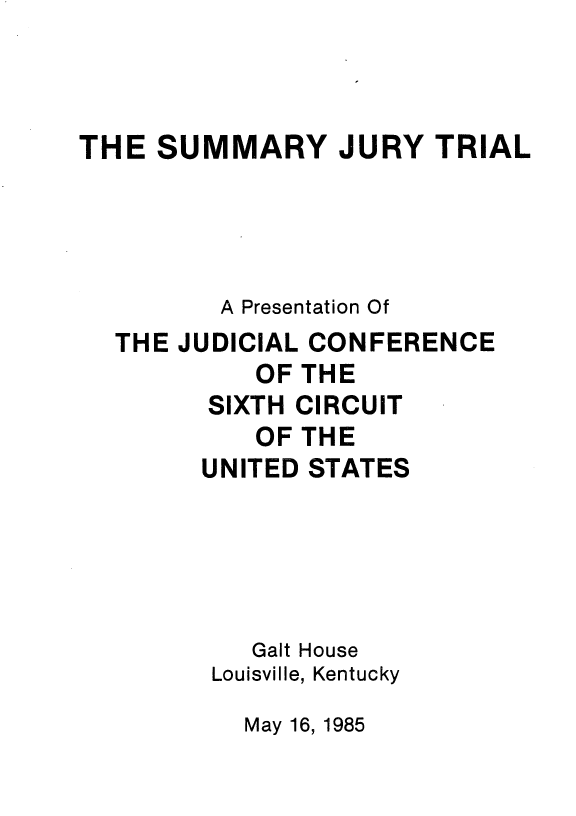 handle is hein.usfed/sujtr0001 and id is 1 raw text is: THE SUMMARY JURY TRIAL
A Presentation Of
THE JUDICIAL CONFERENCE
OF THE
SIXTH CIRCUIT
OF THE
UNITED STATES
Gait House
Louisville, Kentucky

May 16, 1985


