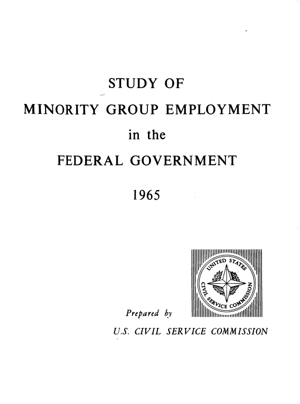 handle is hein.usfed/syomygpe1965 and id is 1 raw text is: 






           STUDY   OF

MINORITY   GROUP   EMPLOYMENT

              in the

    FEDERAL   GOVERNMENT


               1965


Prepared


by


J~ D s Tr

z     0
   ~AI~o
 ' p I  C E C
IIII 2n u II lll


U.S. CIVIL SERVICE COMMISSION


