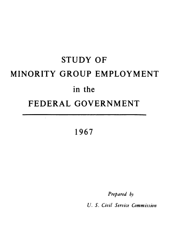 handle is hein.usfed/syomygpe1967 and id is 1 raw text is: 





           STUDY  OF
MINORITY   GROUP  EMPLOYMENT

              in the
    FEDERAL   GOVERNMENT


1967


Prepared by


U. S. Civil Service Commission


