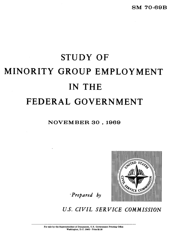 handle is hein.usfed/syomygpe1969 and id is 1 raw text is: SM  70-69B


                 STUDY OF

MINORITY GROUP EMPLOYMENT

                   IN   THE

       FEDERAL GOVERNMENT


             NOVEMBER 30 , 1969


  -Prepared

U.S. CIVIL


by


V',C S7-4


SERVICE  COMMISSION


For sale by the Superintendent of Documents, U.S. Government Printing Office
       Washington, D.C. 20402 - Price $5.50


