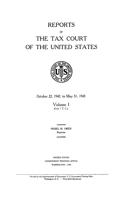handle is hein.usfed/tcrustc0001 and id is 1 raw text is: REPORTS
OF
THE TAX COURT

OF THE UNITED STATES

October 22, 1942, to May 31, 1943
Volume 1
(Cite I T. C.)
MABEL M. OWEN
Reporter
UNITED STATES
GOVERNMENT PRINTING OFFICE
WASHINGTON : 1943

For sale by the Superintendent of Documents. U. S. Government Printing Office
Washington, D. C. - Price $2.00 (Buckram)


