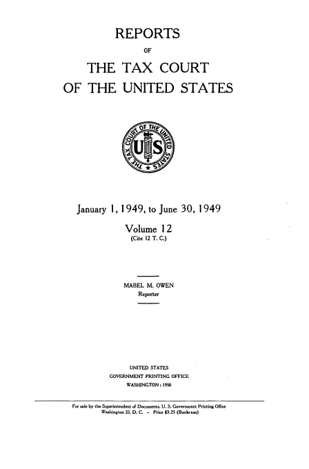 handle is hein.usfed/tcrustc0012 and id is 1 raw text is: REPORTS
OF
THE TAX COURT

OF THE UNITED STATES

January 1, 1 949, to June 30, 1949
Volume 1 2
(Cite 12 T. C.)
MABEL M. OWEN
Reporter
UNITED STATES
GOVERNMENT PRINTING OFFICE
WASHINGTON: 1950
For sale by the Superintendent of Documents, U. S. Government Printing Office
Washington 25. D. C. - Price $3.25 (Buckram)


