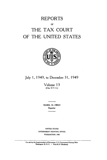 handle is hein.usfed/tcrustc0013 and id is 1 raw text is: REPORTS
OF
THE TAX COURT
OF THE UNITED STATES

July 1, 1949, to December 3 1, 1 949
Volume 13
(Cite 13 T. C.)
MABEL M. OWEN
Reporter
UNITED STATES
GOVERNMENT PRINTING OFFICE
WASHINGTON: 1950
For sale by the Superintendent of Documents, U. S. Government Printing Ofce
Washington 25. D. C. - Price $3.25 (Buckram)


