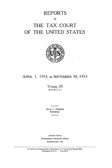 handle is hein.usfed/tcrustc0020 and id is 1 raw text is: REPORTS
OF
THE TAX COURT

OF THE UNITED STATES

APRIL 1, 1953, to SEPTEMBER 30, 1953
Volume 20
(Cite 20 T. C.)
ELLA C. THOMAS
REPORTER
UNITED STATES
GOVERNMENT PRINTING OFFICE
WASHINGTON : 1954
For sale by the Superintendent of Documents, U. S. Government Printing Office
Washington 25, D. C. - Price $3.75


