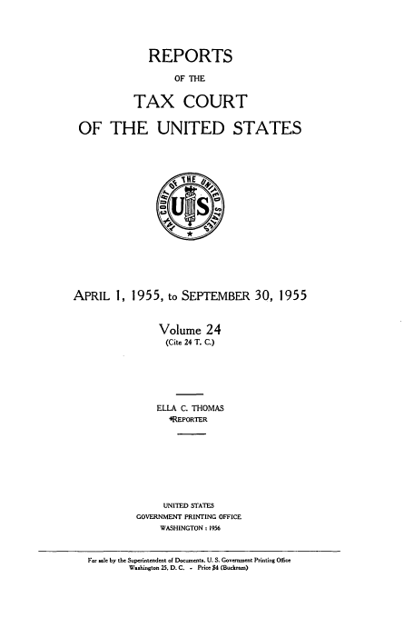 handle is hein.usfed/tcrustc0024 and id is 1 raw text is: REPORTS
OF THE
TAX COURT

OF THE UNITED STATES

APRIL 1, 1955, to SEPTEMBER 30, 1955
Volume 24
(Cite 24 T. C.)
ELLA C. THOMAS
4REPORTER
UNITED STATES
GOVERNMENT PRINTING OFFICE
WASHINGTON : 1956
For sale by the Superintendent of Documents, U. S. Government Printing Office
Washington 25, D. C. - Pricm $4 (Buckram)


