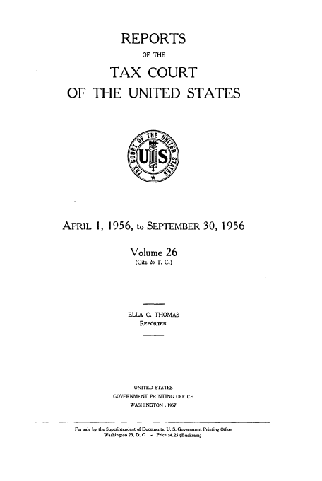 handle is hein.usfed/tcrustc0026 and id is 1 raw text is: REPORTS
OF THE
TAX COURT

OF THE UNITED STATES

APRIL 1, 1956, to SEPTEMBER 30, 1956
Volume 26
(Cite 26 T. C.)
ELLA C. THOMAS
REPORTER

UNITED STATES
GOVERNMENT PRINTING OFFICE
WASHINGTON : 1957

For sale by the Superintendent of Documents. U. S. Government Printing Office
Washington 25, D. C. - Price $4.25 (Buckram)


