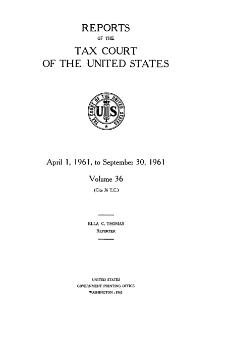 handle is hein.usfed/tcrustc0036 and id is 1 raw text is: REPORTS
OF THE
TAX COURT
OF THE UNITED STATES

April 1, 1961, to September 30, 1961
Volume 36
(Cite 36 T.C.)
ELLA C. THOMAS
REPORTER
UNITED STATES
GOVERNMENT PRINTING OFFICE
WASHINGTON : 1962


