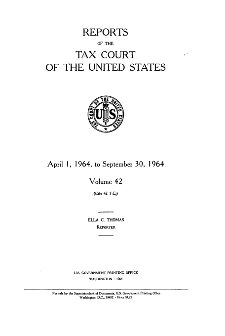 handle is hein.usfed/tcrustc0042 and id is 1 raw text is: REPORTS
OF THE
TAX COURT
OF THE UNITED STATES

April 1, 1964, to September 30, 1964
Volume 42
(Cite 42 T.C-)
ELLA C. THOMAS
REPORTER
U.S. GOVERNMENT PRINTING OFFICE
WASHINGTON : 1964

For sale by the Superintendent of Documents, U.S. Government Printing Office
Washington, D.C., 20402 - Price $4.25


