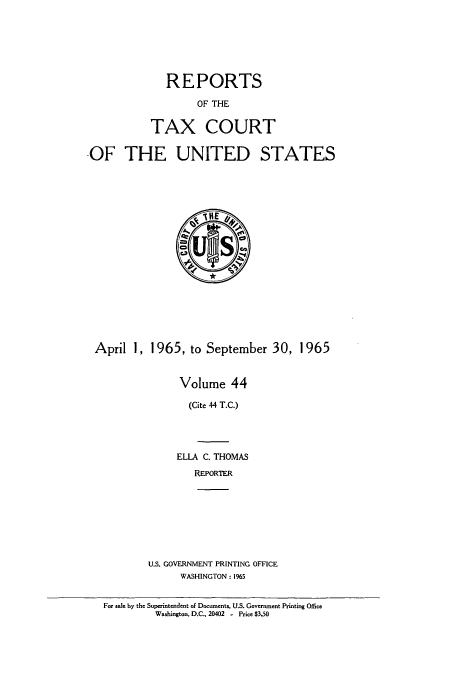 handle is hein.usfed/tcrustc0044 and id is 1 raw text is: REPORTS
OF THE
TAX COURT
-OF THE UNITED STATES

April 1, 1965, to September 30, 1965
Volume 44
(Cite 44 T.C.)
ELLA C. THOMAS
REPORTER
U.S. GOVERNMENT PRINTING OFFICE
WASHINGTON: 1965
For sale by the Superintendent of Documents. U.S. Government Printing Office
Washington, D.C., 20402 - Price $3.50


