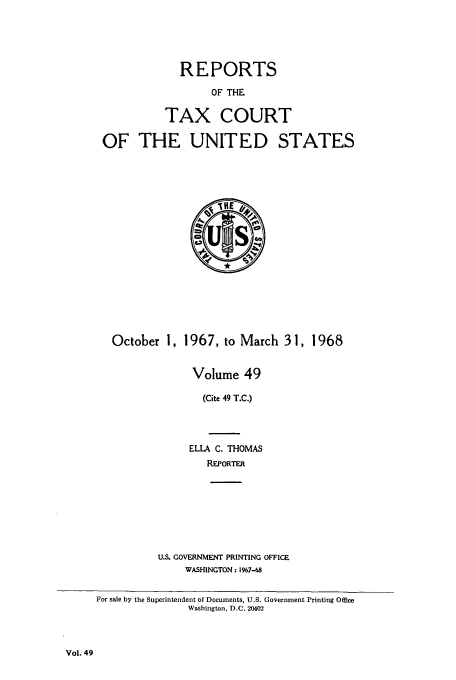 handle is hein.usfed/tcrustc0049 and id is 1 raw text is: REPORTS
OF THE
TAX COURT
OF THE UNITED STATES

October 1, 1967, to March 31, 1968
Volume 49
(Cite 49 T.C.)
ELLA C. THOMAS
REPORTER

U.S. GOVERNMENT PRINTING OFFICE
WASHINGTON: 1967-68

Vol. 49

For sale by the Superintendent of Documents, U.S. Government Printing Office
Washington, D.C. 20402


