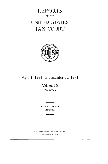 handle is hein.usfed/tcrustc0056 and id is 1 raw text is: REPORTS
OF THE
UNITED STATES
TAX COURT

April 1, 197 1, to September 30, 1 97 1
Volume 56
(Cite 56 T.C.)
ELLA C. THOMAS
REPORTER

U.S. GOVERNMENT PRINTING OFFICE
WASHINGTON: 1971


