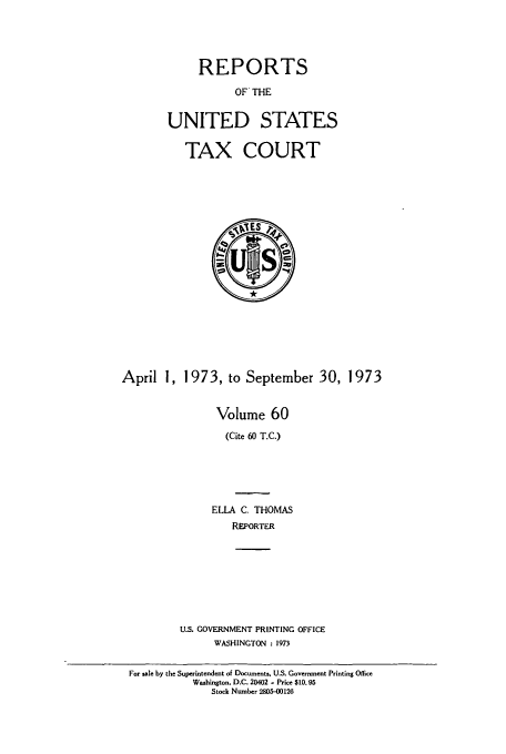 handle is hein.usfed/tcrustc0060 and id is 1 raw text is: REPORTS
OF THE
UNITED STATES
TAX COURT

April 1, 1973, to September 30, 1973
Volume 60
(Cite 60 T.C.)
ELLA C, THOMAS
REPORTER
U.S. GOVERNMENT PRINTING OFFICE
WASHINGTON : 1973
For sale by the Superintendent of Documents, U.S. Government Printing Office
Washington, D.C. 20402 - Price $10.95
Stock Number 2805-00126



