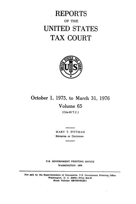 handle is hein.usfed/tcrustc0065 and id is 1 raw text is: REPORTS
OF THE
UNITED STATES
TAX COURT

October 1, 1975, to March 31, 1976
Volume 65
(Cite 65 T.C.)
MARY T. PITTMAN
REPORTER OF DECISIONS
U.S. GOVERNMENT PRINTING OFFICE
WASHINGTON: 1976

For sale by the Superintendent of Documents, U.S. Government Printing Office
Washington, D. C. 20402-Price $14.00
Stock Number 028-005-00133-1


