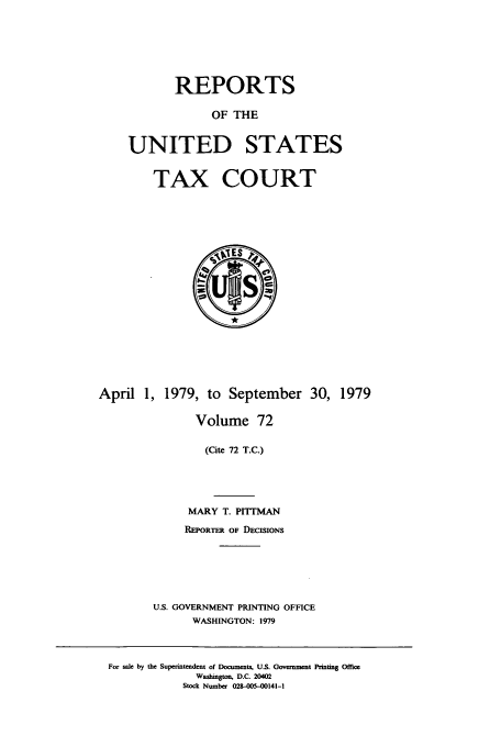 handle is hein.usfed/tcrustc0072 and id is 1 raw text is: REPORTS
OF THE
UNITED STATES

TAX COURT

April 1, 1979, to September 30, 1979
Volume 72
(Cite 72 T.C.)
MARY T. PITMAN
REPORTER OF DECISIONS
U.S. GOVERNMENT PRINTING OFFICE
WASHINGTON: 1979
For sale by the Superintendent of Documents, U.S. Government Printing Office
Washington, D.C. 20402
Stock Number 028-005-00141-1


