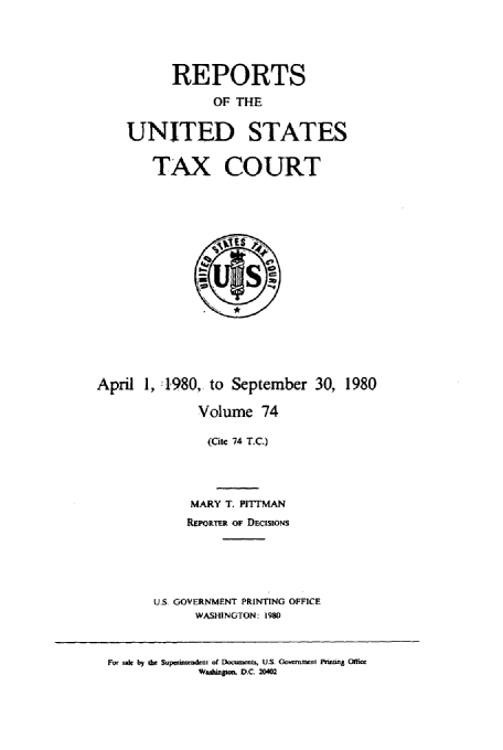 handle is hein.usfed/tcrustc0074 and id is 1 raw text is: REPORTS
OF THE
UNITED STATES
TAX COURT

April 1, 1980, to September 30, 1980
Volume 74
(Cite 74 T.C.)
MARY T. PITTMAN
REPOTER OF DECISIONS
U.S. GOVERNMENT PRINTING OFFICE
WASHINGTON: 1980

For u* by die Sup-riuaudenl of Documents, U.S. Govnimert Pnnun Office
Waihinjuon D.C. 20402


