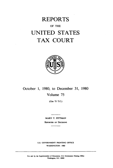 handle is hein.usfed/tcrustc0075 and id is 1 raw text is: REPORTS
OF THE
UNITED STATES
TAX COURT

October 1, 1980, to December 31, 1980
Volume 75
(Cite 75 T.C.)
MARY T. PITMAN
REPORTER OF DECiSIoNs
U.S. GOVERNMENT PRINTING OFFICE
WASHINGTON: 1980

For sale by the Superintendent of Documents, U.S. Ooveanment Printing Office
Washington, D.C. 20402



