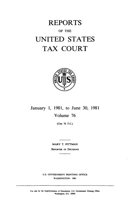 handle is hein.usfed/tcrustc0076 and id is 1 raw text is: REPORTS
OF THE
UNITED STATES
TAX COURT

January 1, 1981, to June 30, 1981
Volume 76
(Cite 76 T.C.)
MARY T. PITTMAN
REPORTER OF DECISIONS
U.S. GOVERNMENT PRINTING OFFICE
WASHINGTON: 1981

For sale by the Superintendent of Documents, U.S. Government Printing Office
Washington, D.C. 2D402


