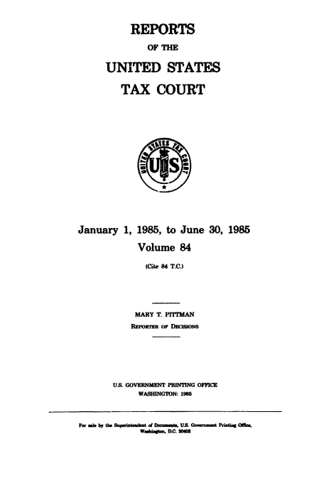 handle is hein.usfed/tcrustc0084 and id is 1 raw text is: REPORTS
OF THE
UNITED STATES
TAX, COURT

January 1, 1985, to June 30, 1985
Volume 84
(Cite 84 T.C.)
MARY T. PITIMAN
REwoRTzR or MamaONS
'US GOVERNMENT PRINTING OFFICE
WASHINGTON: 1965

F ai i by the aparmftmdst of Dacwmeub US  G---t PzinU  0W.
WmAgbbrtmu, D.C. MW


