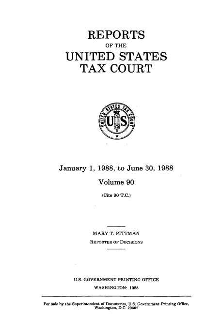 handle is hein.usfed/tcrustc0090 and id is 1 raw text is: REPORTS
OF THE
UNITED STATES
TAX COURT

January 1, 1988, to June 30, 1988
Volume 90
(Cite 90 T.C.)
MARY T. PITTMAN
REPORTER OF DECISIONS
U.S. GOVERNMENT PRINTING OFFICE
WASHINGTON: 1988

For sale by the Superintendent of Documents, U.S. Government Printing Office,
Washington, D.C. 20402


