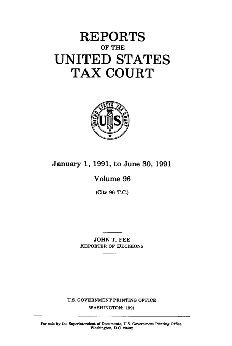 handle is hein.usfed/tcrustc0096 and id is 1 raw text is: REPORTS
OF THE
UNITED STATES
TAX COURT

January 1, 1991, to June 30, 1991
Volume 96
(Cite 96 T.C.)
JOHN T. FEE
REPORTER OF DECISIONS
U.S. GOVERNMENT PRINTING OFFICE
WASHINGTON: 1991

For sale by the Superintendent of Documents, U.S. Government Printing Office,
Washington, D.C. 20402


