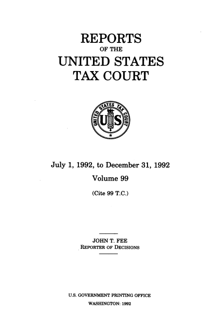 handle is hein.usfed/tcrustc0099 and id is 1 raw text is: REPORTS
OF THE
UNITED STATES
TAX COURT

July 1, 1992, to December 31, 1992
Volume 99
(Cite 99 T.C.)
JOHN T. FEE
REPORTER OF DECISIONS
U.S. GOVERNMENT PRINTING OFFICE
WASHINGTON: 1992


