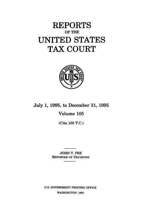 handle is hein.usfed/tcrustc0105 and id is 1 raw text is: REPORTS
OF THE
UNITED STATES
TAX COURT

July 1, 1995, to December 31, 1995
Volume 105
(Cite 105 T.C.)
JOHN T. FEE
REPORTER OF DECISIONS
U.S. GOVERNMENT PRINTING OFFICE
WASHINGTON: 1995


