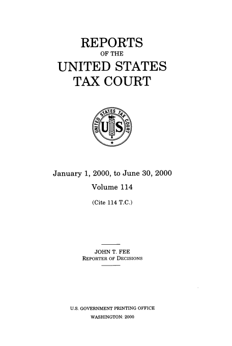 handle is hein.usfed/tcrustc0114 and id is 1 raw text is: REPORTS
OF THE
UNITED STATES
TAX COURT

January 1, 2000, to June 30, 2000
Volume 114
(Cite 114 T.C.)
JOHN T. FEE
REPORTER OF DECISIONS
U.S. GOVERNMENT PRINTING OFFICE
WASHINGTON: 2000


