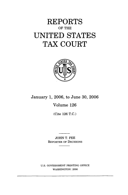 handle is hein.usfed/tcrustc0126 and id is 1 raw text is: REPORTS
OF THE
UNITED STATES
TAX COURT

January 1, 2006, to June 30, 2006
Volume 126
(Cite 126 T.C.)
JOHN T. FEE
REPORTER OF DECISIONS
U.S. GOVERNMENT PRINTING OFFICE
WASHINGTON: 2006


