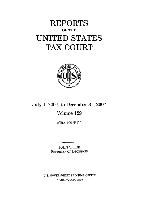handle is hein.usfed/tcrustc0129 and id is 1 raw text is: REPORTS
OF THE
UNITED STATES
TAX COURT

July 1, 2007, to December 31, 2007
Volume 129
(Cite 129 T.C.)
JOHN T. FEE
REPORTER OF DECISIONS
U.S. GOVERNMENT PRINTING OFFICE
WASHINGTON: 2007


