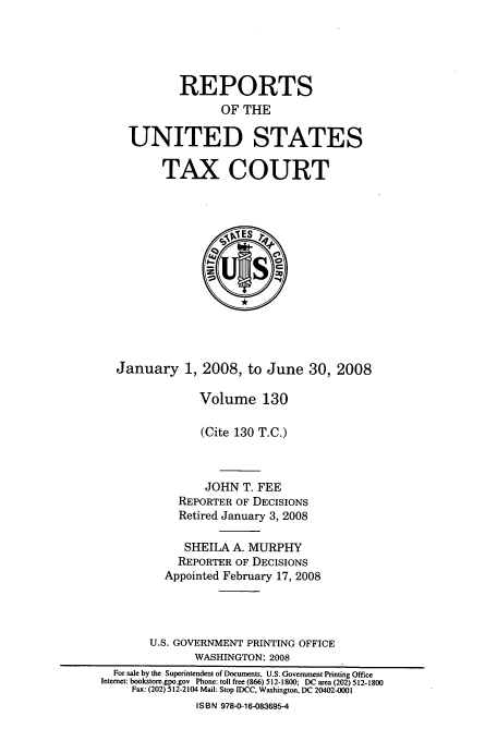 handle is hein.usfed/tcrustc0130 and id is 1 raw text is: REPORTS
OF THE
UNITED STATES
TAX COURT

January 1, 2008, to June 30, 2008
Volume 130
(Cite 130 T.C.)
JOHN T. FEE
REPORTER OF DECISIONS
Retired January 3, 2008
SHEILA A. MURPHY
REPORTER OF DECISIONS
Appointed February 17, 2008
U.S. GOVERNMENT PRINTING OFFICE
WASHINGTON: 2008
For sale by the Superintendent of Documents, U.S. Government Printing Office
Interet: bookstore.gpo.gov Phone: toll free (866) 512-1800; DC area (202) 512-1800
Fax: (202) 512-2104 Mail: Stop IDCC, Washington, DC 20402-0001
ISBN 978-0-16-083695-4



