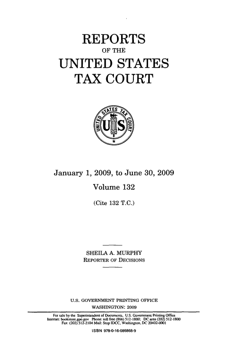 handle is hein.usfed/tcrustc0132 and id is 1 raw text is: REPORTS
OF THE
UNITED STATES

TAX COURT

January 1, 2009, to June 30, 2009
Volume 132
(Cite 132 T.C.)
SHEILA A. MURPHY
REPORTER OF DECISIONS
U.S. GOVERNMENT PRINTING OFFICE
WASHINGTON: 2009
For sale by the Superintendent of Documents. U.S. Government Printing Office
Internet: bookstore.gpo.gov Phone: toll free (866) 512-1800; DC area (202) 512-1800
Fax: (202) 512-2104 Mail: Stop IDCC, Washington. DC 20402-000
ISBN 978-0-16-086868-9


