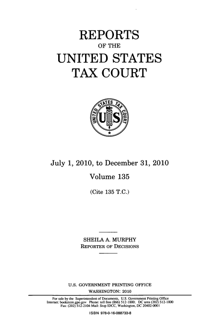 handle is hein.usfed/tcrustc0135 and id is 1 raw text is: REPORTS
OF THE
UNITED STATES

TAX COURT

July 1, 2010, to December 31, 2010
Volume 135
(Cite 135 T.C.)
SHEILA A. MURPHY
REPORTER OF DECISIONS
U.S. GOVERNMENT PRINTING OFFICE
WASHINGTON: 2010
For sale by the Superintendent of Documents, U.S. Government Printing Office
Internet: bookstore.gpo.gov Phone: toll free (866) 512-1800; DC area (202) 512-1800
Fax: (202) 512-2104 Mail: Stop IDCC, Washington, DC 20402-0001
ISBN 978-0-16-088733-8


