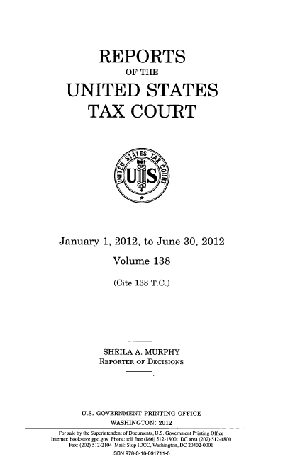 handle is hein.usfed/tcrustc0138 and id is 1 raw text is: REPORTS
OF THE
UNITED STATES
TAX COURT

January 1,

2012, to June 30, 2012

Volume 138
(Cite 138 T.C.)
SHEILA A. MURPHY
REPORTER OF DECISIONS
U.S. GOVERNMENT PRINTING OFFICE
WASHINGTON: 2012
For sale by the Superintendent of Documents, U.S. Government Printing Office
Internet: bookstore.gpo.gov Phone: toll free (866) 512-1800; DC area (202) 512-1800
Fax: (202) 512-2104 Mail: Stop IDCC, Washington, DC 20402-0001
ISBN 978-0-16-091711-0


