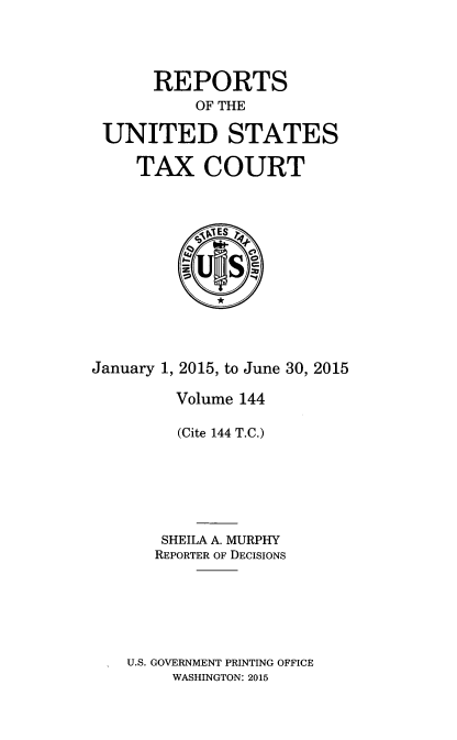 handle is hein.usfed/tcrustc0144 and id is 1 raw text is: 




      REPORTS
           OF THE

 UNITED STATES

     TAX COURT



            4ES p








January 1, 2015, to June 30, 2015

         Volume 144

         (Cite 144 T.C.)






       SHEILA A. MURPHY
       REPORTER OF DECISIONS






    U.S. GOVERNMENT PRINTING OFFICE
        WASHINGTON: 2015


