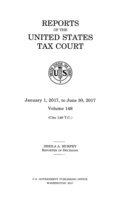 handle is hein.usfed/tcrustc0148 and id is 1 raw text is: 




      REPORTS
           OF THE

 UNITED STATES

     TAX COURT












January 1, 2017, to June 30, 2017

         Volume 148

         (Cite 148 T.C.)






       SHEILA A. MURPHY
       REPORTER OF DECISIONS






   U.S. GOVERNMENT PUBLISHING OFFICE
        WASHINGTON: 2017


