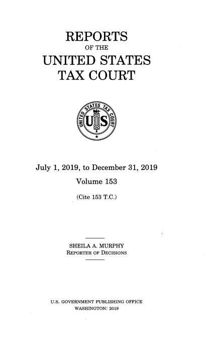 handle is hein.usfed/tcrustc0153 and id is 1 raw text is: REPORTS
OF THE
UNITED STATES
TAX COURT
S~5TES lq
July 1, 2019, to December 31, 2019
Volume 153
(Cite 153 T.C.)
SHEILA A. MURPHY
REPORTER OF DECISIONS
U.S. GOVERNMENT PUBLISHING OFFICE
WASHINGTON: 2019


