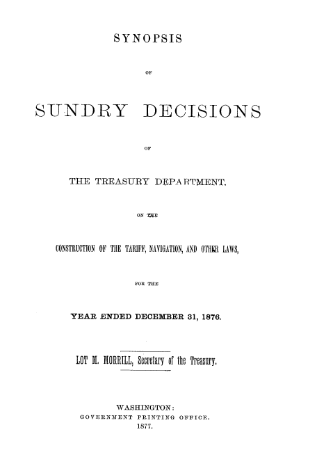 handle is hein.usfed/tdsyn0009 and id is 1 raw text is: SYNOPSIS
OF

SUNDRY

DECISIONS

THE TREASURY DEPA RTMIENT.
ON mIg
CONSTRUCTION OF THE TARIFF, NAVIGATION, AND OTHUIR LAWS,
FOR THE

YEAR ENDED DECEMBER 31, 1876.

LOT M, MORRILL, Secretary of

the Treasury,

WASHINGTON:
GOVERNMENT PRINTING OFFICE.
1877.


