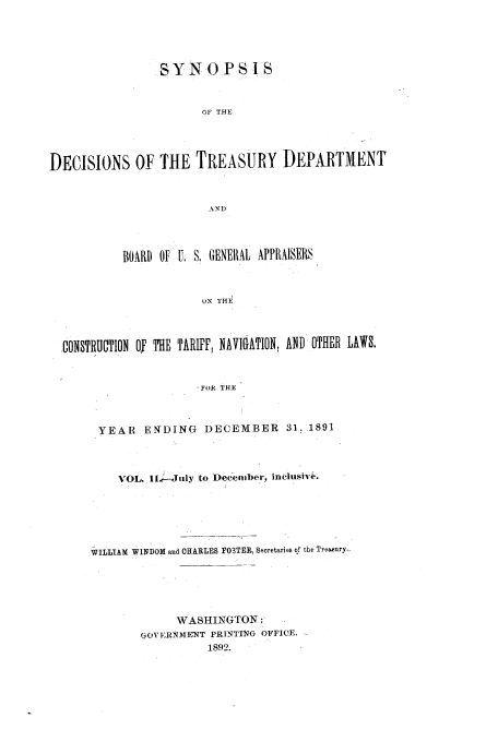 handle is hein.usfed/tdsyn0025 and id is 1 raw text is: S Y N 0 P S I S
OF THE
DECISIONS OF THE TREASURY DEPARTMENT

BOARD OF U. S, GENERAL APPRAISERS
ON T HE1
gONSTRUCTION OF THE TARIFF, NAVIGATION, AND OTHER LAWS.
.FOR THE
YEAR ENDING DECEMBER 31. 1891
VOL. I.G--July to December, inclushi &+.
WILLIAM WINDOM and CHARLS FO3TER. Sporetaries of the Treasury,
WASHINGTON:
OIVETRIMENT PRINTING OFFICE.
1892.



