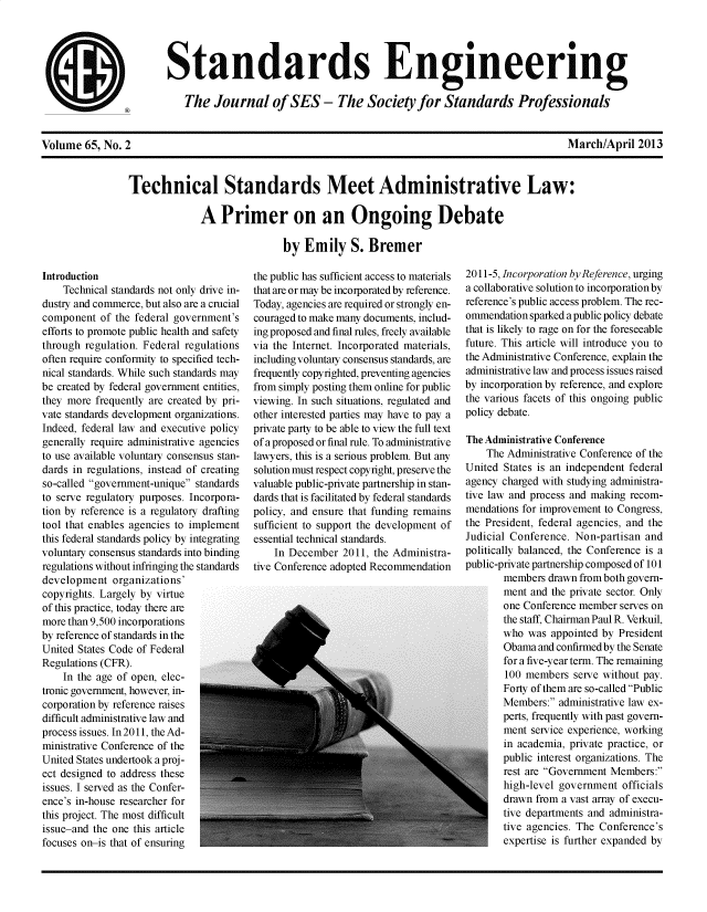 handle is hein.usfed/tesmadlw0001 and id is 1 raw text is: 







@5


Volume  65, No. 2


March/April  2013


Technical Standards Meet Administrative Law:

              A   Primer on an Ongoing Debate

                             by  Emily S. Bremer


Introduction
    Technical standards not only drive in-
dustry and commerce, but also are a crucial
component  of the federal government's
efforts to promote public health and safety
through regulation. Federal regulations
often require conformity to specified tech-
nical standards. While such standards may
be created by federal government entities,
they more frequently are created by pri-
vate standards development organizations.
Indeed, federal law and executive policy
generally require administrative agencies
to use available voluntary consensus stan-
dards in regulations, instead of creating
so-called government-unique standards
to serve regulatory purposes. Incorpora-
tion by reference is a regulatory drafting
tool that enables agencies to implement
this federal standards policy by integrating
voluntary consensus standards into binding
regulations without infringing the standards
development   organizations'
copyrights. Largely by virtue
of this practice, today there are
more than 9,500 incorporations
by reference of standards in the
United States Code of Federal
Regulations (CFR).
    In the age of open, elec-
tronic government, however, in-
corporation by reference raises
difficult administrative law and
process issues. In2011, the Ad-
ministrative Conference of the
United States undertook a proj -
ect designed to address these
issues. I served as the Confer-
ence's in-house researcher for
this project. The most difficult
issue-and the one this article
focuses on-is that of ensuring


the public has sufficient access to materials
that are or may be incorporated by reference.
Today, agencies are required or strongly en-
couraged to make many documents, includ-
ing proposed and final rules, freely available
via the Internet. Incorporated materials,
including voluntary consensus standards, are
frequently copyrighted, preventing agencies
from simply posting them online for public
viewing. In such situations, regulated and
other interested parties may have to pay a
private party to be able to view the full text
of a proposed or final rule. To administrative
lawyers, this is a serious problem. But any
solution must respect copyright, preserve the
valuable public-private partnership in stan-
dards that is facilitated by federal standards
policy, and ensure that funding remains
sufficient to support the development of
essential technical standards.
    In December  2011, the Administra-
tive Conference adopted Recommendation


2011-5, Incorporation by Reference, urging
a collaborative solution to incorporation by
reference's public access problem. The rec-
ommendation sparked a public policy debate
that is likely to rage on for the foreseeable
future. This article will introduce you to
the Administrative Conference, explain the
administrative law and process issues raised
by incorporation by reference, and explore
the various facets of this ongoing public
policy debate.

The Administrative Conference
    The Administrative Conference of the
United States is an independent federal
agency charged with studying administra-
tive law and process and making recom-
mendations for improvement to Congress,
the President, federal agencies, and the
Judicial Conference. Non-partisan and
politically balanced, the Conference is a
public-private partnership composed of 101
       members  drawn from both govern-
       ment and the private sector. Only
       one Conference member serves on
       the staff, Chairman Paul R. Verkuil,
       who  was appointed by President
       Obama  and confirmed by the Senate
       for a five-year term. The remaining
       100  members  serve without pay.
       Forty of them are so-called Public
       Members:  administrative law ex-
       perts, frequently with past govern-
       ment  service experience, working
       in academia, private practice, or
       public interest organizations. The
       rest are Government Members:
       high-level government  officials
       drawn from a vast array of execu-
       tive departments and administra-
       tive agencies. The Conference's
       expertise is further expanded by


Standards Engineering

   The   Journal of SES - The Society for Standards Professionals


