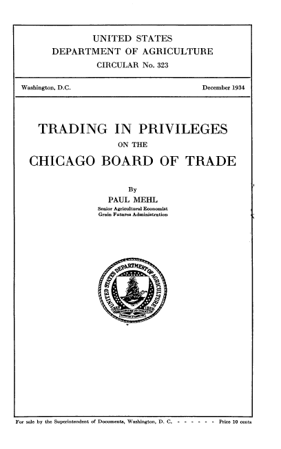 handle is hein.usfed/tgpsotcobd0001 and id is 1 raw text is: 



         UNITED STATES
DEPARTMENT OF AGRICULTURE

          CIRCULAR No. 323


Washington, D.C.


December 1934


  TRADING IN PRIVILEGES
                   ON THE

CHICAGO BOARD OF TRADE


                     By
                 PAUL MEHL
               Senior Agricultural Economist
               Grain Futures Administration


For sale by the Superintendent of Documents, Washington, D. C. -------         Price 10 cents


