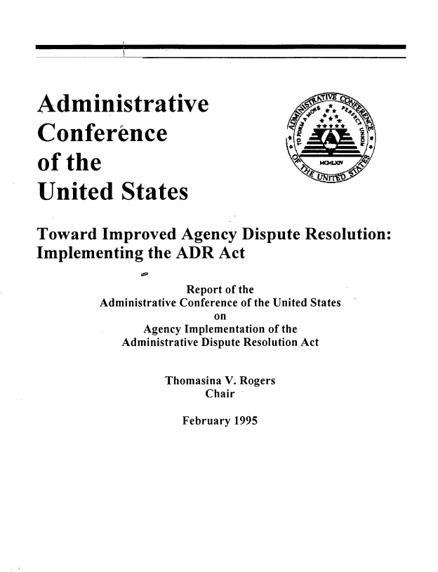 handle is hein.usfed/tiadr0001 and id is 1 raw text is: 







Administrative

Conference

of  the

United States


Toward   Improved  Agency  Dispute  Resolution:
Implementing   the ADR  Act


                    Report of the
        Administrative Conference of the United States
                        on
              Agency Implementation of the
           Administrative Dispute Resolution Act


Thomasina V. Rogers
     Chair


February 1995


MCP4LXIV


