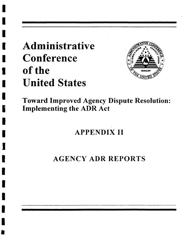 handle is hein.usfed/tiadr0003 and id is 1 raw text is: 




Administrative
Conference
of the
United  States


     A'
     L
0
      2
  IM Cm LWKN


Toward Improved Agency Dispute Resolution:
Implementing the ADR Act


            APPENDIX II


AGENCY  ADR REPORTS


