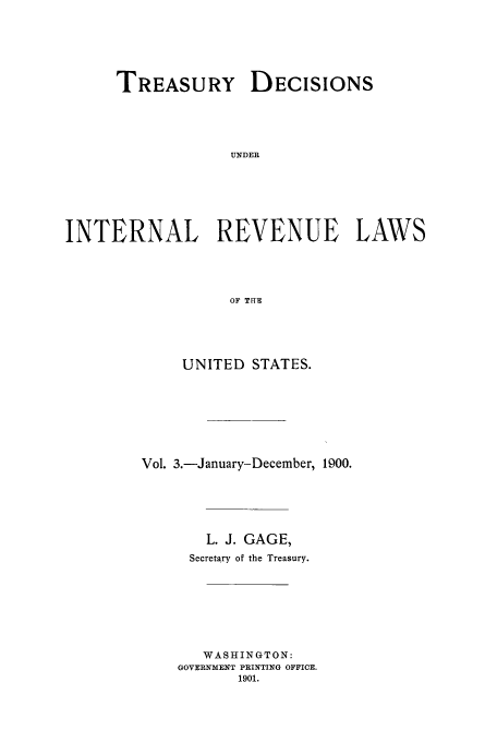 handle is hein.usfed/tinrev0003 and id is 1 raw text is: TREASURY DECISIONS
UNDER
INTERNAL REVENUE LAWS
OF THE

UNITED STATES.
Vol. 3.-January-December, 1900.
L. J. GAGE,
Secretary of the Treasury.
WASHINGTON:
GOVERNMENT PRINTING OFFICE.
1901.


